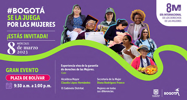 En la pieza promocional dice en texto: #BogotáSeLaJuegaPorLasMujeres - ¡Estás invitada! - Miércoles 8 de maro 2023 - Gran evento, Plaza deBolívar - 9:30 a.m. a 1:00 p.m. - Experiencia viva de la garantía de derechos de las Mujeres con: Alcadesa Mayor Claudia López Hernández, el Gabinete Distrital, Secretaria de la Mujer Diana Rodriguez Franco, Mujeres en todas sus diferencias - y un logo que indica 8M Día internacional de los derechos de la mujeres.