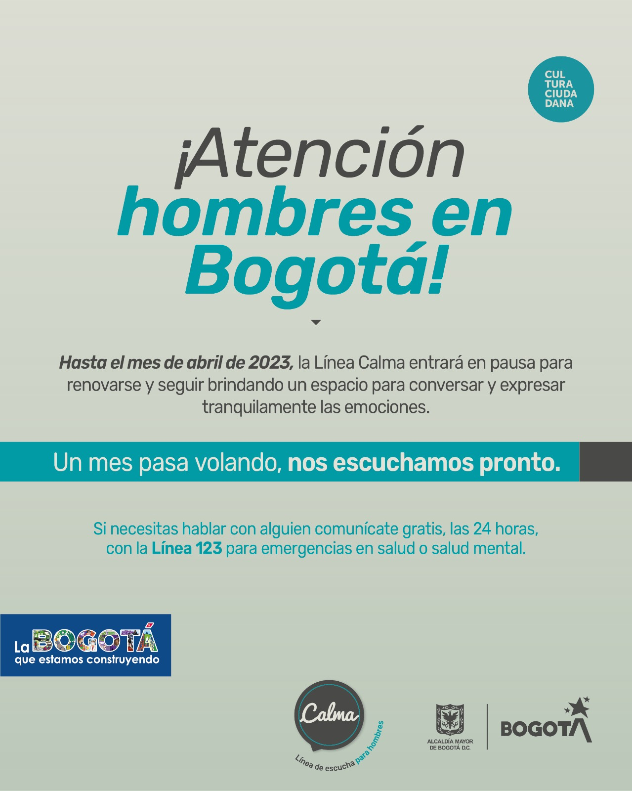 ¡Atención hombres en Bogotá! -  Hasta el mes de abril de 2023, la línea Calma entrará en pausa para renovarse y seguir brindando un espacio para conversar y expresar tranquilamente las emociones. - Un mes pasa volando, nos escuchamos pronto. - Si necesitas hablar con alguien comunícate gratis, las 24 horas con la Línea 123 para emergencias en salud o salud mental.