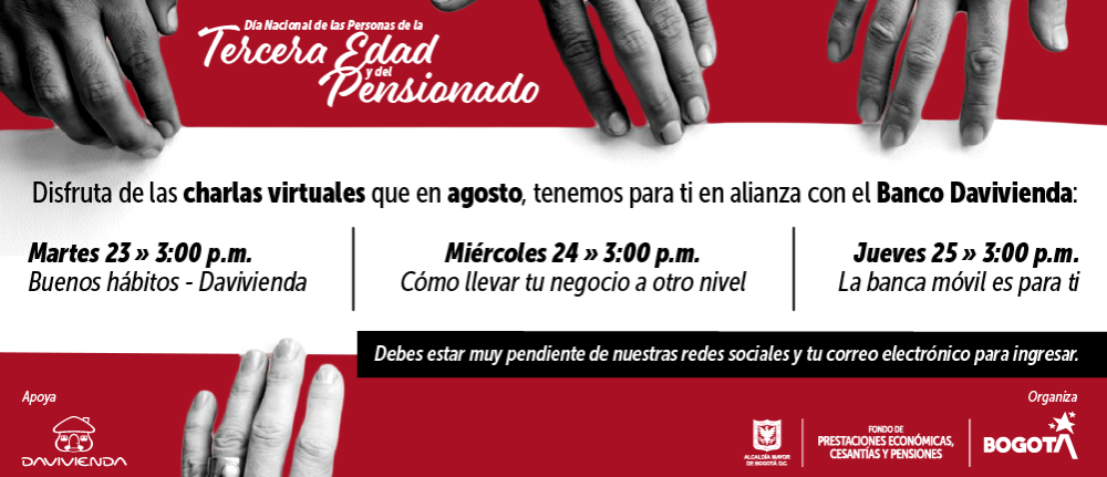 Disfruta de las charlas virtuales que en agosto, tenemos para ti en alianza con el Banco Davivienda: Martes 23 » 3:00 p.m. Buenos hábitos - Davivienda, Miércoles 24 » 3:00 p.m. Cómo llevar tu negocio a otro nivel, Jueves 25 » 3:00 p.m. La banca móvil es para ti. Debes estar muy pendiente de nuestras redes sociales y tu correo electrónico para ingresar.